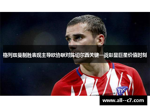 格列兹曼制胜表现主导欧协联对阵切尔西关键一战彰显巨星价值时刻