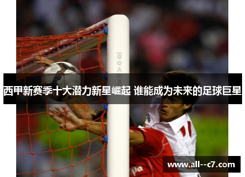 西甲新赛季十大潜力新星崛起 谁能成为未来的足球巨星